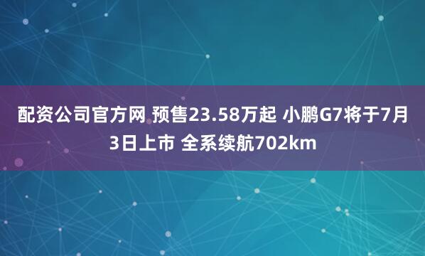 配资公司官方网 预售23.58万起 小鹏G7将于7月3日上市 全系续航702km
