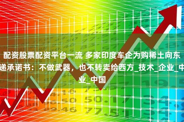 配资股票配资平台一流 多家印度车企为购稀土向东大递承诺书：不做武器，也不转卖给西方_技术_企业_中国