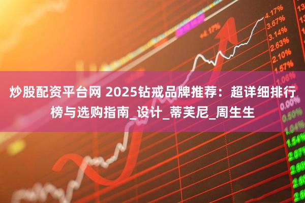 炒股配资平台网 2025钻戒品牌推荐：超详细排行榜与选购指南_设计_蒂芙尼_周生生