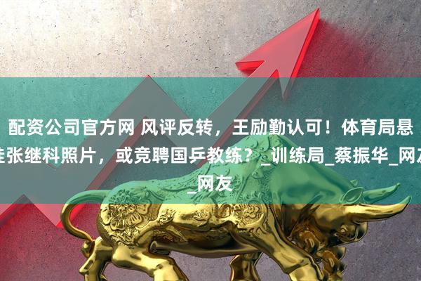 配资公司官方网 风评反转，王励勤认可！体育局悬挂张继科照片，或竞聘国乒教练？_训练局_蔡振华_网友