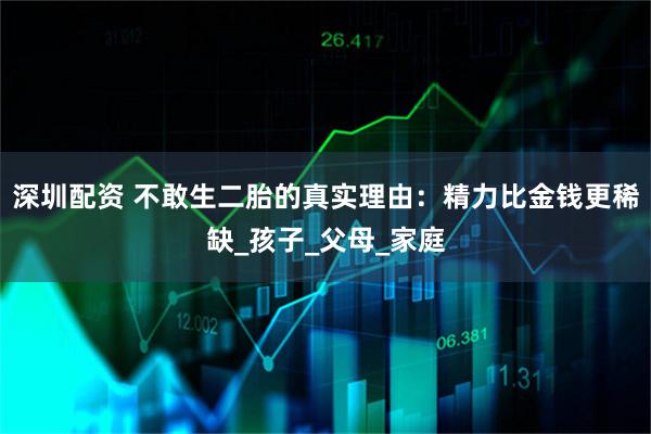深圳配资 不敢生二胎的真实理由：精力比金钱更稀缺_孩子_父母_家庭
