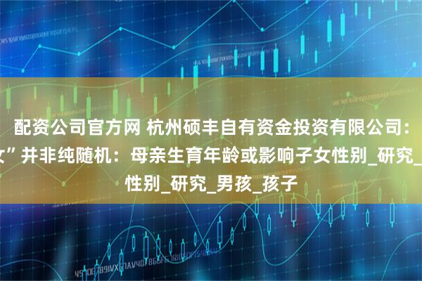 配资公司官方网 杭州硕丰自有资金投资有限公司：“生男生女”并非纯随机：母亲生育年龄或影响子女性别_研究_男孩_孩子