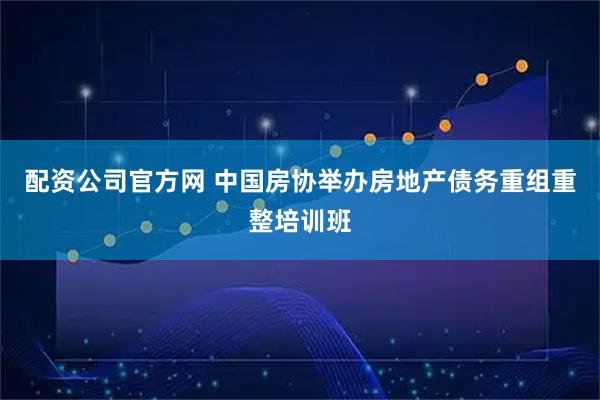 配资公司官方网 中国房协举办房地产债务重组重整培训班