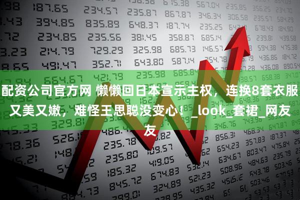 配资公司官方网 懒懒回日本宣示主权，连换8套衣服又美又嫩，难怪王思聪没变心！_look_套裙_网友