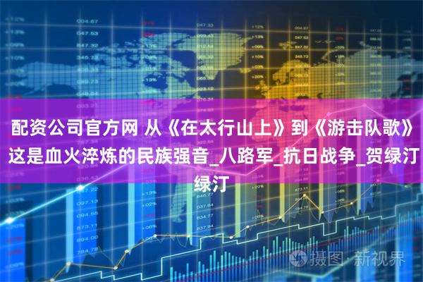 配资公司官方网 从《在太行山上》到《游击队歌》 这是血火淬炼的民族强音_八路军_抗日战争_贺绿汀