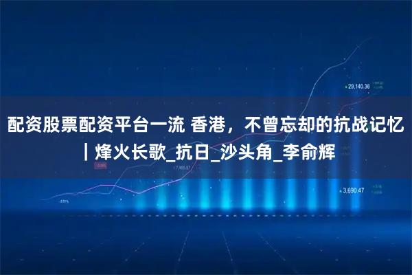 配资股票配资平台一流 香港，不曾忘却的抗战记忆｜烽火长歌_抗日_沙头角_李俞辉