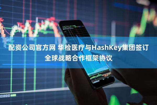 配资公司官方网 华检医疗与HashKey集团签订全球战略合作框架协议