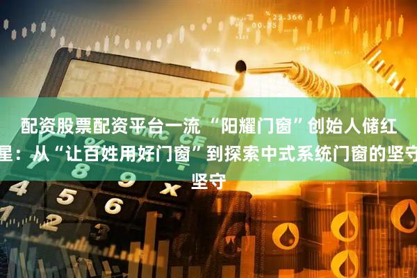 配资股票配资平台一流 “阳耀门窗”创始人储红星：从“让百姓用好门窗”到探索中式系统门窗的坚守