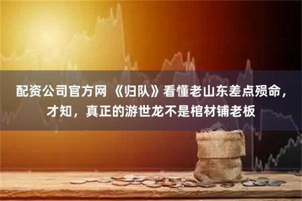配资公司官方网 《归队》看懂老山东差点殒命，才知，真正的游世龙不是棺材铺老板