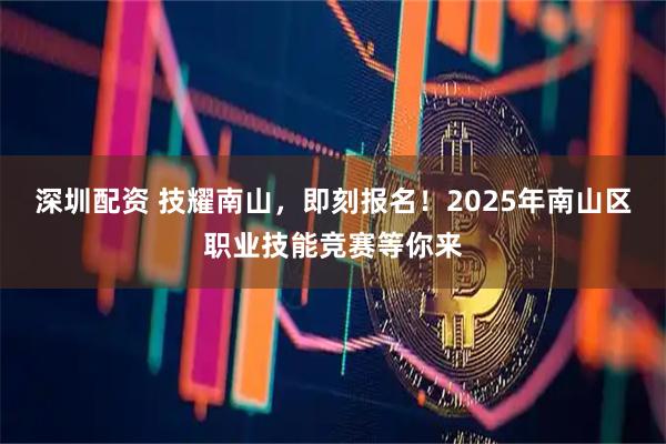 深圳配资 技耀南山，即刻报名！2025年南山区职业技能竞赛等你来