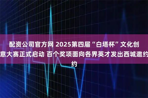 配资公司官方网 2025第四届“白塔杯”文化创意大赛正式启动 百个奖项面向各界英才发出西城邀约