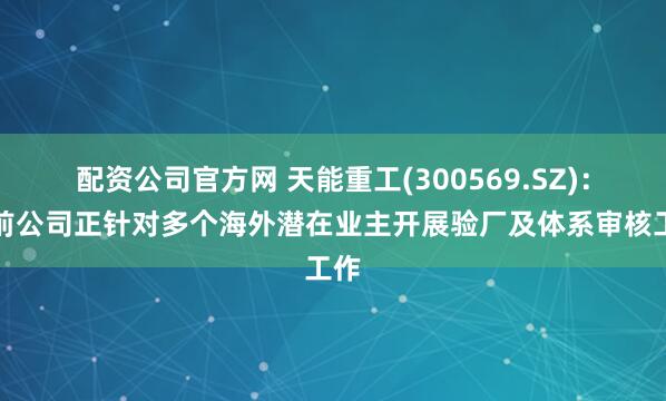 配资公司官方网 天能重工(300569.SZ)：目前公司正针对多个海外潜在业主开展验厂及体系审核工作