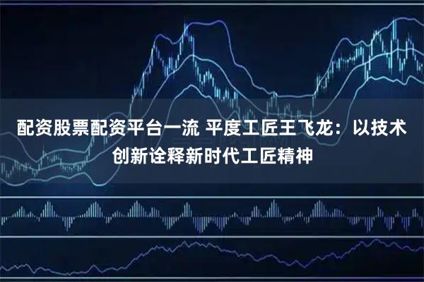 配资股票配资平台一流 平度工匠王飞龙：以技术创新诠释新时代工匠精神