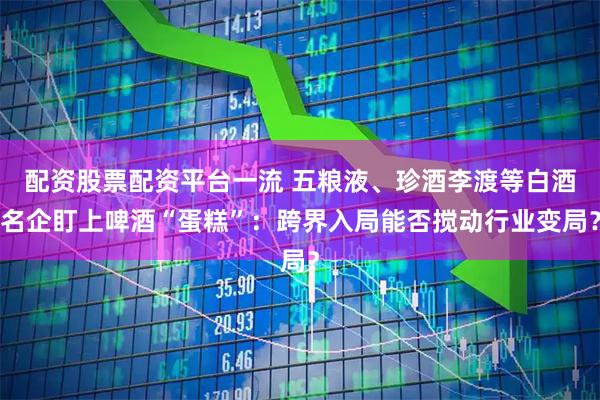 配资股票配资平台一流 五粮液、珍酒李渡等白酒名企盯上啤酒“蛋糕”：跨界入局能否搅动行业变局？