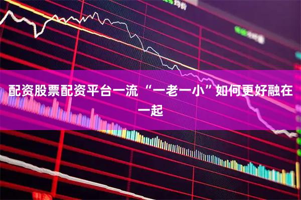 配资股票配资平台一流 “一老一小”如何更好融在一起