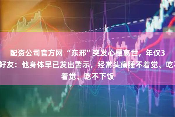 配资公司官方网 “东邪”突发心梗离世，年仅39岁！好友：他身体早已发出警示，经常头痛睡不着觉、吃不下饭