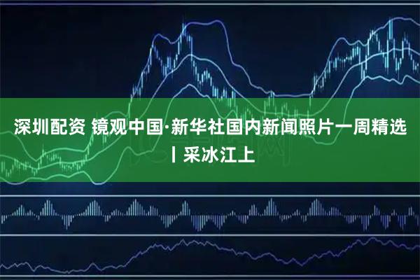 深圳配资 镜观中国·新华社国内新闻照片一周精选丨采冰江上